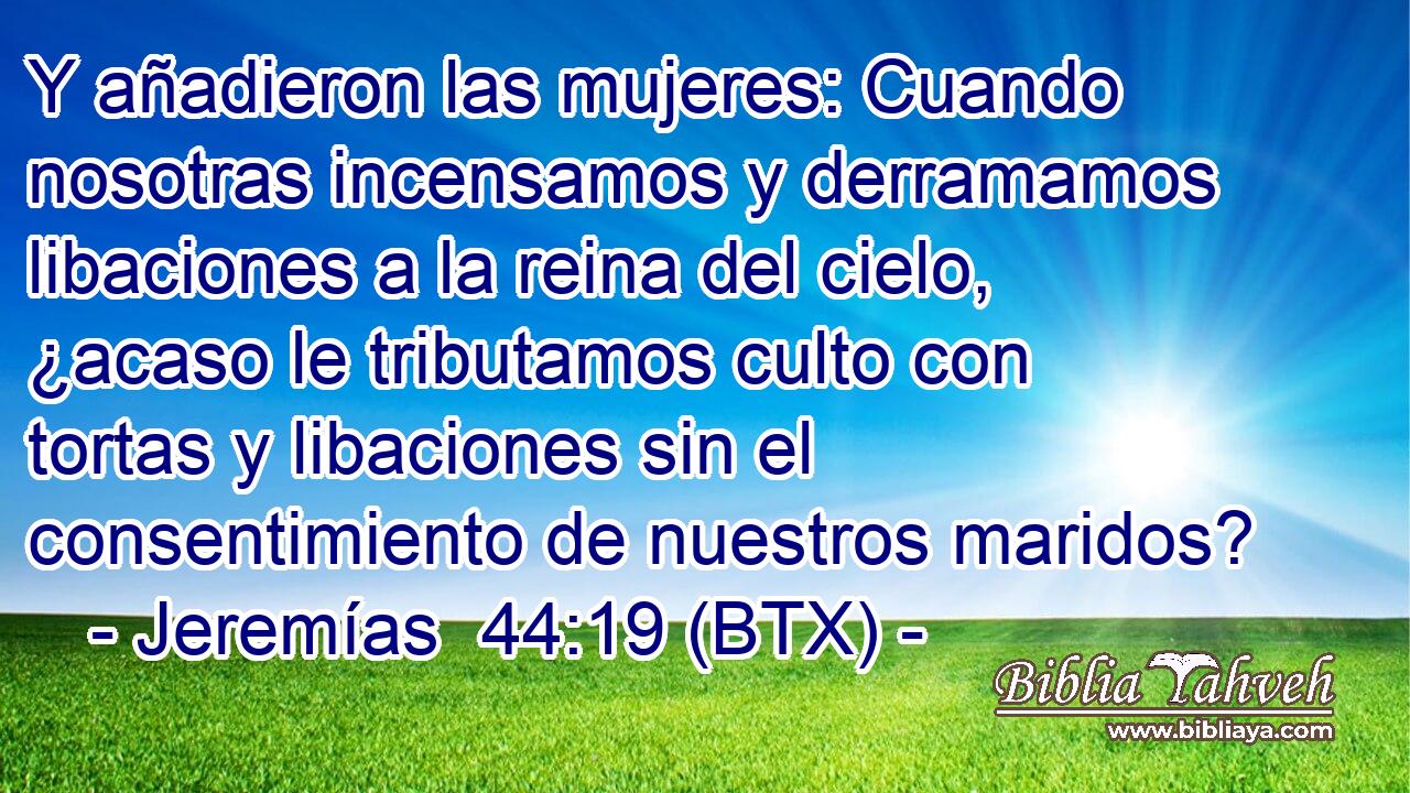 Y añadieron las mujeres: Cuando nosotras incensamos y derramamos libaciones a la reina del cielo, ¿acaso le tributamos culto con tortas y libaciones sin el consentimiento de nuestros maridos?