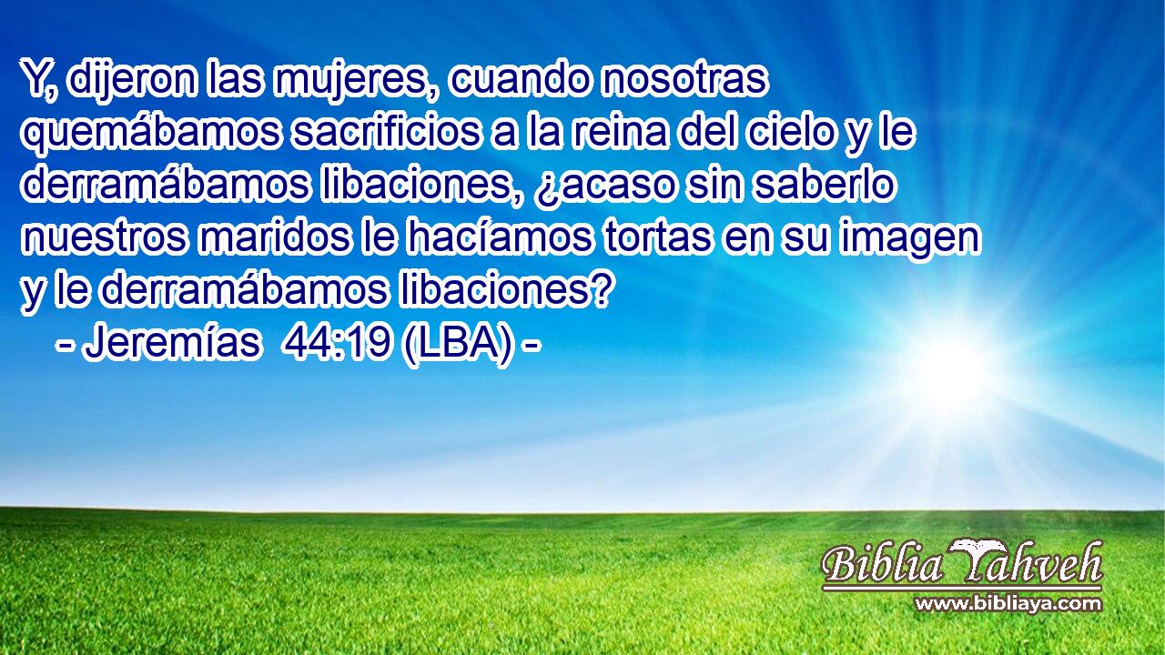 Y, dijeron las mujeres, cuando nosotras quemábamos sacrificios a la reina del cielo y le derramábamos libaciones, ¿acaso sin saberlo nuestros maridos le hacíamos tortas en su imagen y le derramábamos libaciones?