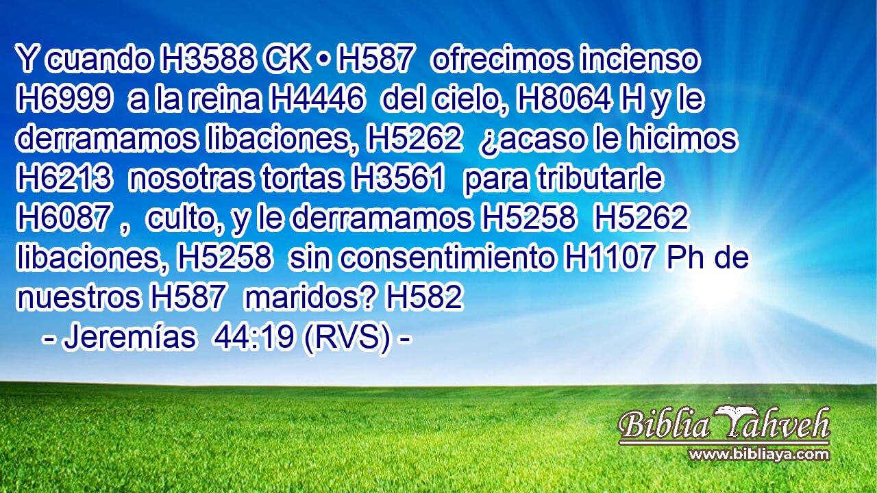Y cuando H3588 CK • H587  ofrecimos incienso H6999  a la reina H4446  del cielo, H8064 H y le derramamos libaciones, H5262  ¿acaso le hicimos H6213  nosotras tortas H3561  para tributarle H6087 ,  culto, y le derramamos H5258  H5262 libaciones, H5258  sin consentimiento H1107 Ph de nuestros H587  maridos? H582  