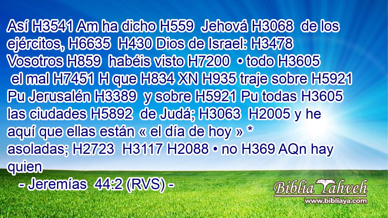 Así H3541 Am ha dicho H559  Jehová H3068  de los ejércitos, H6635  H430 Dios de Israel: H3478  Vosotros H859  habéis visto H7200  • todo H3605  el mal H7451 H que H834 XN H935 traje sobre H5921 Pu Jerusalén H3389  y sobre H5921 Pu todas H3605  las ciudades H5892  de Judá; H3063  H2005 y he aquí que ellas están « el día de hoy » * asoladas; H2723  H3117 H2088 • no H369 AQn hay quien 