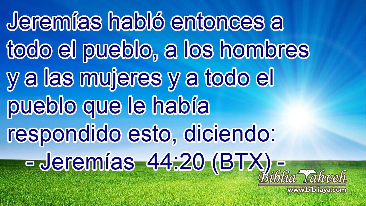 Jeremías habló entonces a todo el pueblo, a los hombres y a las mujeres y a todo el pueblo que le había respondido esto, diciendo: