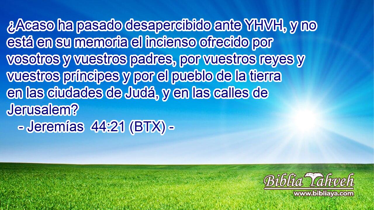 ¿Acaso ha pasado desapercibido ante YHVH, y no está en su memoria el incienso ofrecido por vosotros y vuestros padres, por vuestros reyes y vuestros príncipes y por el pueblo de la tierra en las ciudades de Judá, y en las calles de Jerusalem?