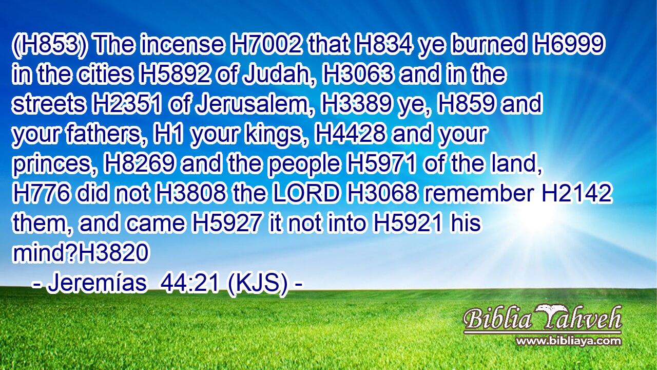 (H853) The incense H7002 that H834 ye burned H6999 in the cities H5892 of Judah, H3063 and in the streets H2351 of Jerusalem, H3389 ye, H859 and your fathers, H1 your kings, H4428 and your princes, H8269 and the people H5971 of the land, H776 did not H3808 the LORD H3068 remember H2142 them, and came H5927 it not into H5921 his mind?H3820