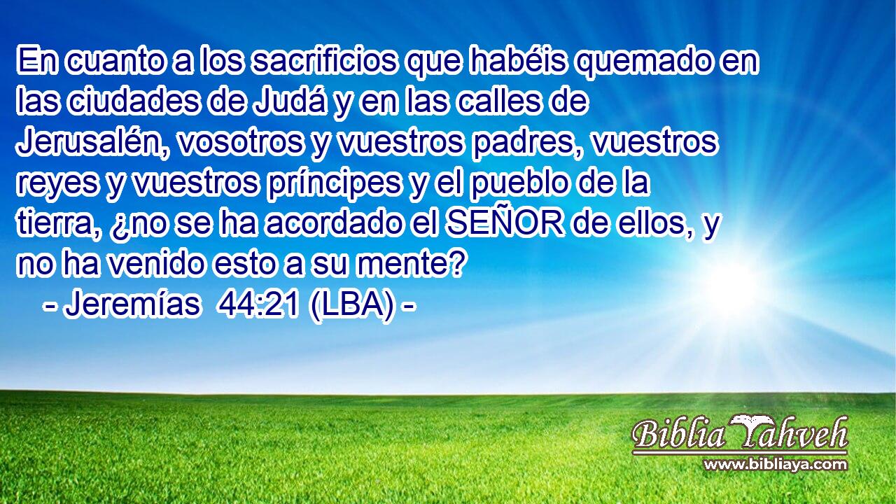 En cuanto a los sacrificios que habéis quemado en las ciudades de Judá y en las calles de Jerusalén, vosotros y vuestros padres, vuestros reyes y vuestros príncipes y el pueblo de la tierra, ¿no se ha acordado el SEÑOR de ellos, y no ha venido esto a su mente?