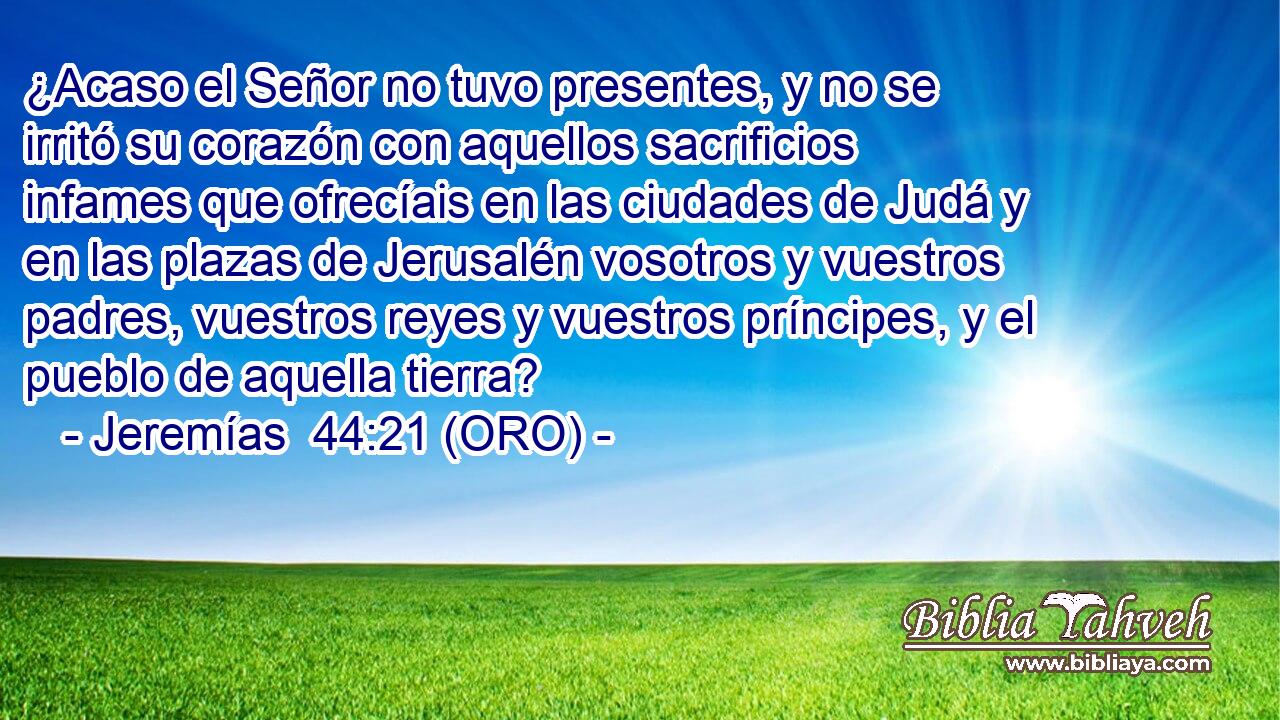  ¿Acaso el Señor no tuvo presentes, y no se irritó su corazón con aquellos sacrificios infames que ofrecíais en las ciudades de Judá y en las plazas de Jerusalén vosotros y vuestros padres, vuestros reyes y vuestros príncipes, y el pueblo de aquella tierra? 