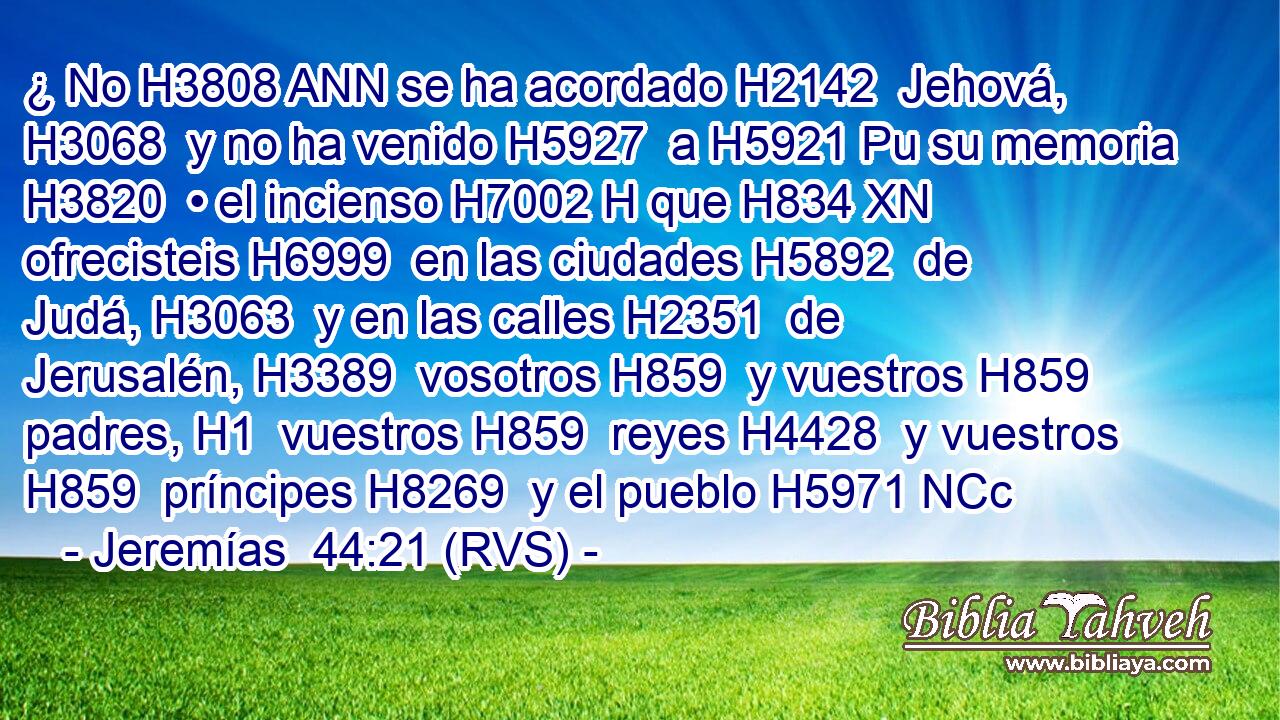 ¿ No H3808 ANN se ha acordado H2142  Jehová, H3068  y no ha venido H5927  a H5921 Pu su memoria H3820  • el incienso H7002 H que H834 XN ofrecisteis H6999  en las ciudades H5892  de Judá, H3063  y en las calles H2351  de Jerusalén, H3389  vosotros H859  y vuestros H859  padres, H1  vuestros H859  reyes H4428  y vuestros H859  príncipes H8269  y el pueblo H5971 NCc