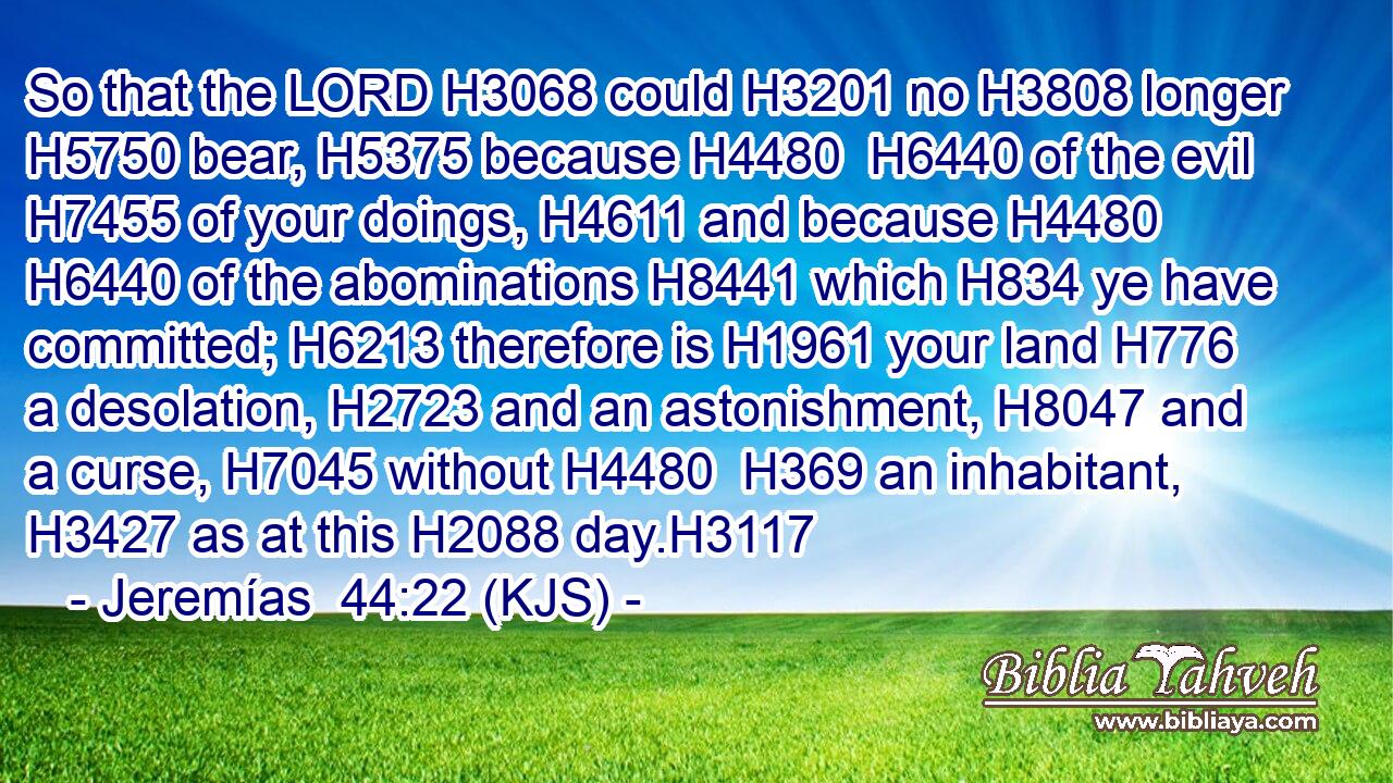 So that the LORD H3068 could H3201 no H3808 longer H5750 bear, H5375 because H4480  H6440 of the evil H7455 of your doings, H4611 and because H4480  H6440 of the abominations H8441 which H834 ye have committed; H6213 therefore is H1961 your land H776 a desolation, H2723 and an astonishment, H8047 and a curse, H7045 without H4480  H369 an inhabitant, H3427 as at this H2088 day.H3117