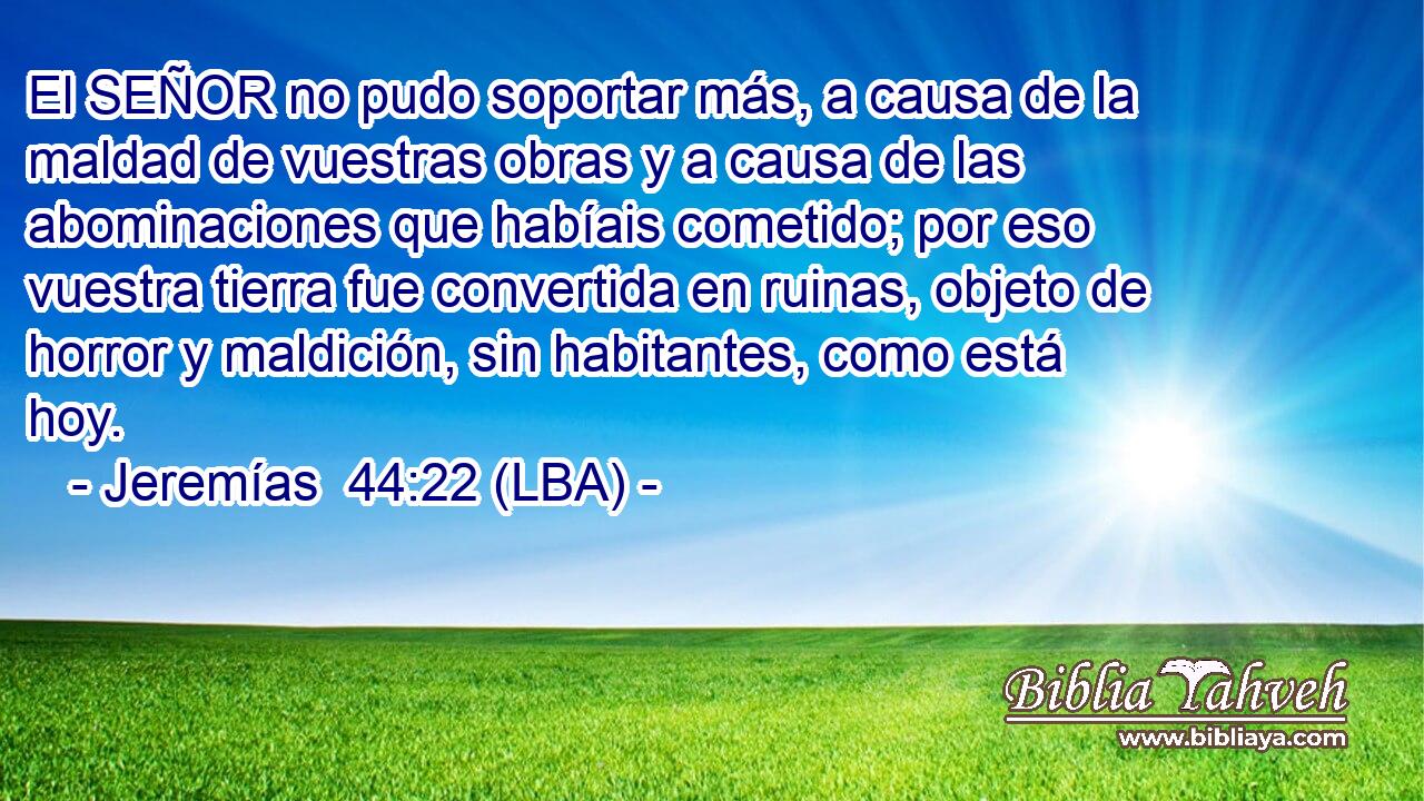 El SEÑOR no pudo soportar más, a causa de la maldad de vuestras obras y a causa de las abominaciones que habíais cometido; por eso vuestra tierra fue convertida en ruinas, objeto de horror y maldición, sin habitantes, como está hoy.