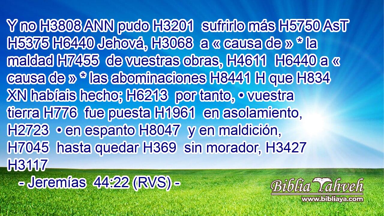 Y no H3808 ANN pudo H3201  sufrirlo más H5750 AsT H5375 H6440 Jehová, H3068  a « causa de » * la maldad H7455  de vuestras obras, H4611  H6440 a « causa de » * las abominaciones H8441 H que H834 XN habíais hecho; H6213  por tanto, • vuestra tierra H776  fue puesta H1961  en asolamiento, H2723  • en espanto H8047  y en maldición, H7045  hasta quedar H369  sin morador, H3427  H3117