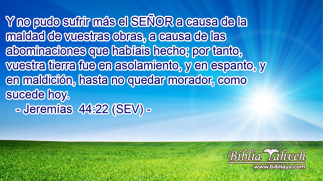 Y no pudo sufrir más el SEÑOR a causa de la maldad de vuestras obras, a causa de las abominaciones que habíais hecho; por tanto, vuestra tierra fue en asolamiento, y en espanto, y en maldición, hasta no quedar morador, como sucede hoy.