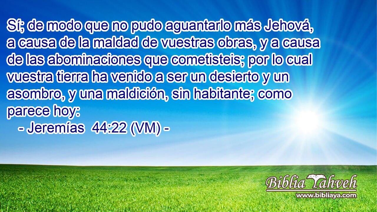  Sí; de modo que no pudo aguantarlo más Jehová, a causa de la maldad de vuestras obras, y a causa de las abominaciones que cometisteis; por lo cual vuestra tierra ha venido a ser un desierto y un asombro, y una maldición, sin habitante; como parece hoy: 