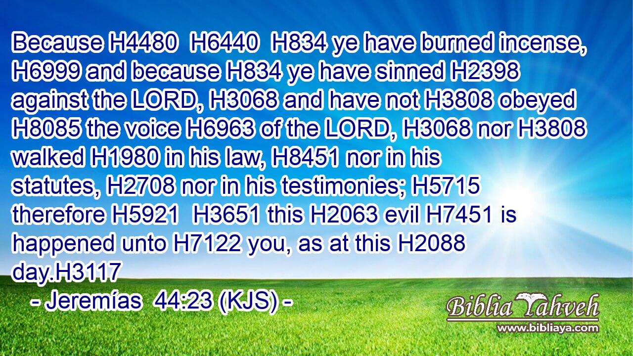 Because H4480  H6440  H834 ye have burned incense, H6999 and because H834 ye have sinned H2398 against the LORD, H3068 and have not H3808 obeyed H8085 the voice H6963 of the LORD, H3068 nor H3808 walked H1980 in his law, H8451 nor in his statutes, H2708 nor in his testimonies; H5715 therefore H5921  H3651 this H2063 evil H7451 is happened unto H7122 you, as at this H2088 day.H3117