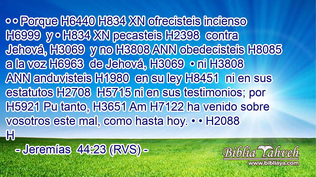 • • Porque H6440 H834 XN ofrecisteis incienso H6999  y • H834 XN pecasteis H2398  contra Jehová, H3069  y no H3808 ANN obedecisteis H8085  a la voz H6963  de Jehová, H3069  • ni H3808 ANN anduvisteis H1980  en su ley H8451  ni en sus estatutos H2708  H5715 ni en sus testimonios; por H5921 Pu tanto, H3651 Am H7122 ha venido sobre vosotros este mal, como hasta hoy. • • H2088 H 