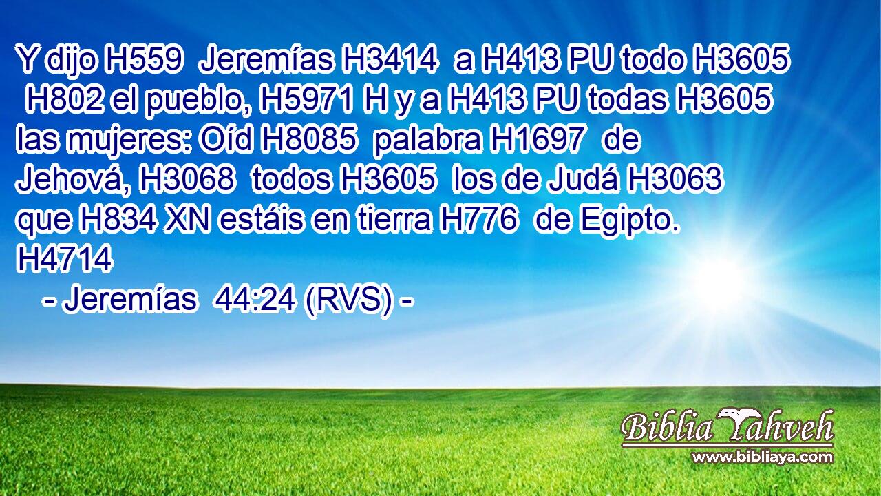 Y dijo H559  Jeremías H3414  a H413 PU todo H3605  H802 el pueblo, H5971 H y a H413 PU todas H3605  las mujeres: Oíd H8085  palabra H1697  de Jehová, H3068  todos H3605  los de Judá H3063  que H834 XN estáis en tierra H776  de Egipto. H4714  