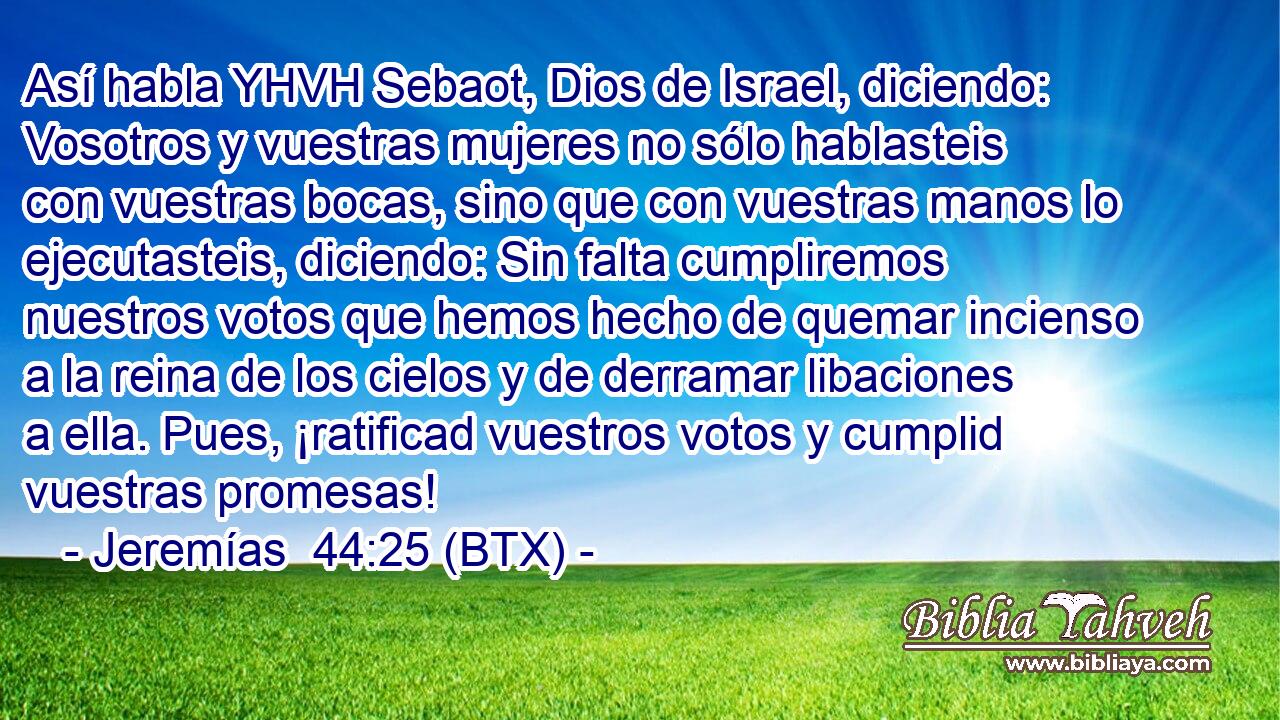 Así habla YHVH Sebaot, Dios de Israel, diciendo: Vosotros y vuestras mujeres no sólo hablasteis con vuestras bocas, sino que con vuestras manos lo ejecutasteis, diciendo: Sin falta cumpliremos nuestros votos que hemos hecho de quemar incienso a la reina de los cielos y de derramar libaciones a ella. Pues, ¡ratificad vuestros votos y cumplid vuestras promesas!