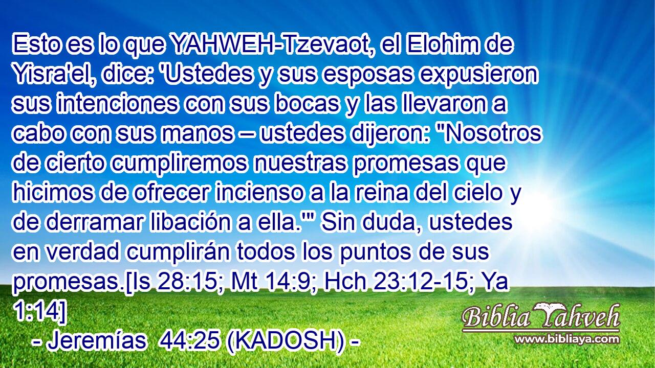  Esto es lo que YAHWEH-Tzevaot, el Elohim de Yisra'el, dice: 'Ustedes y sus esposas expusieron sus intenciones con sus bocas y las llevaron a cabo con sus manos – ustedes dijeron: 