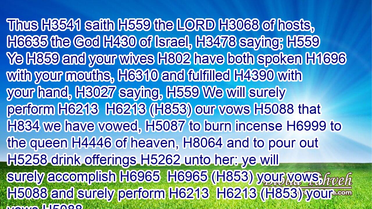 Thus H3541 saith H559 the LORD H3068 of hosts, H6635 the God H430 of Israel, H3478 saying; H559 Ye H859 and your wives H802 have both spoken H1696 with your mouths, H6310 and fulfilled H4390 with your hand, H3027 saying, H559 We will surely perform H6213  H6213 (H853) our vows H5088 that H834 we have vowed, H5087 to burn incense H6999 to the queen H4446 of heaven, H8064 and to pour out H5258 drink offerings H5262 unto her: ye will surely accomplish H6965  H6965 (H853) your vows, H5088 and surely perform H6213  H6213 (H853) your vows.H5088