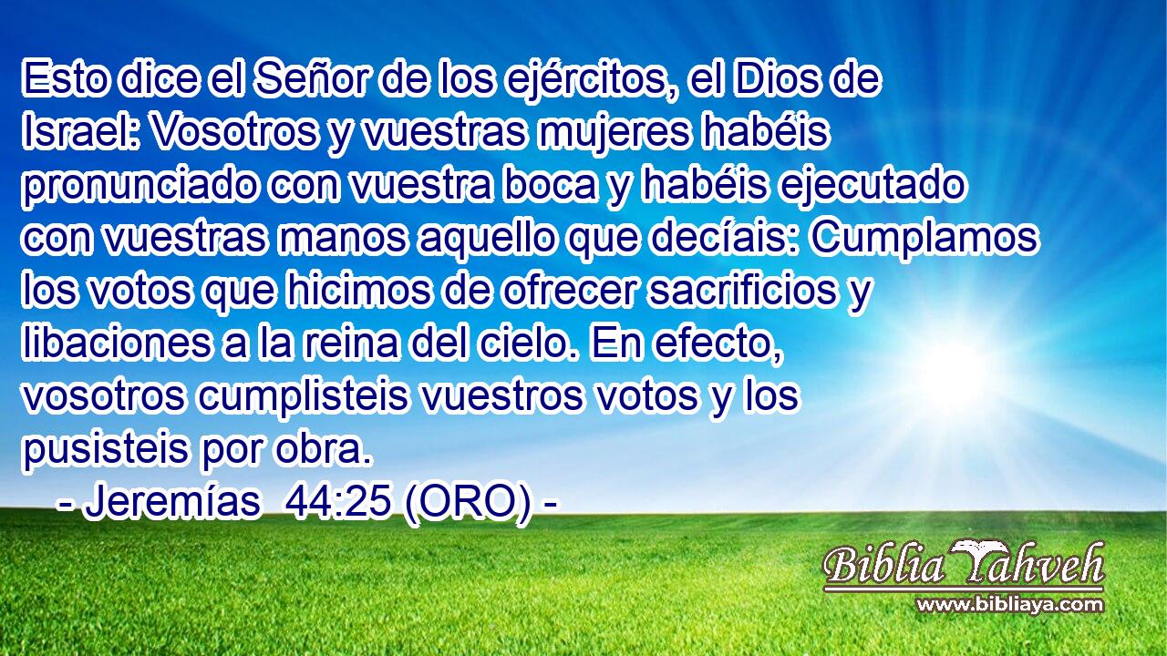  Esto dice el Señor de los ejércitos, el Dios de Israel: Vosotros y vuestras mujeres habéis pronunciado con vuestra boca y habéis ejecutado con vuestras manos aquello que decíais: Cumplamos los votos que hicimos de ofrecer sacrificios y libaciones a la reina del cielo. En efecto, vosotros cumplisteis vuestros votos y los pusisteis por obra. 