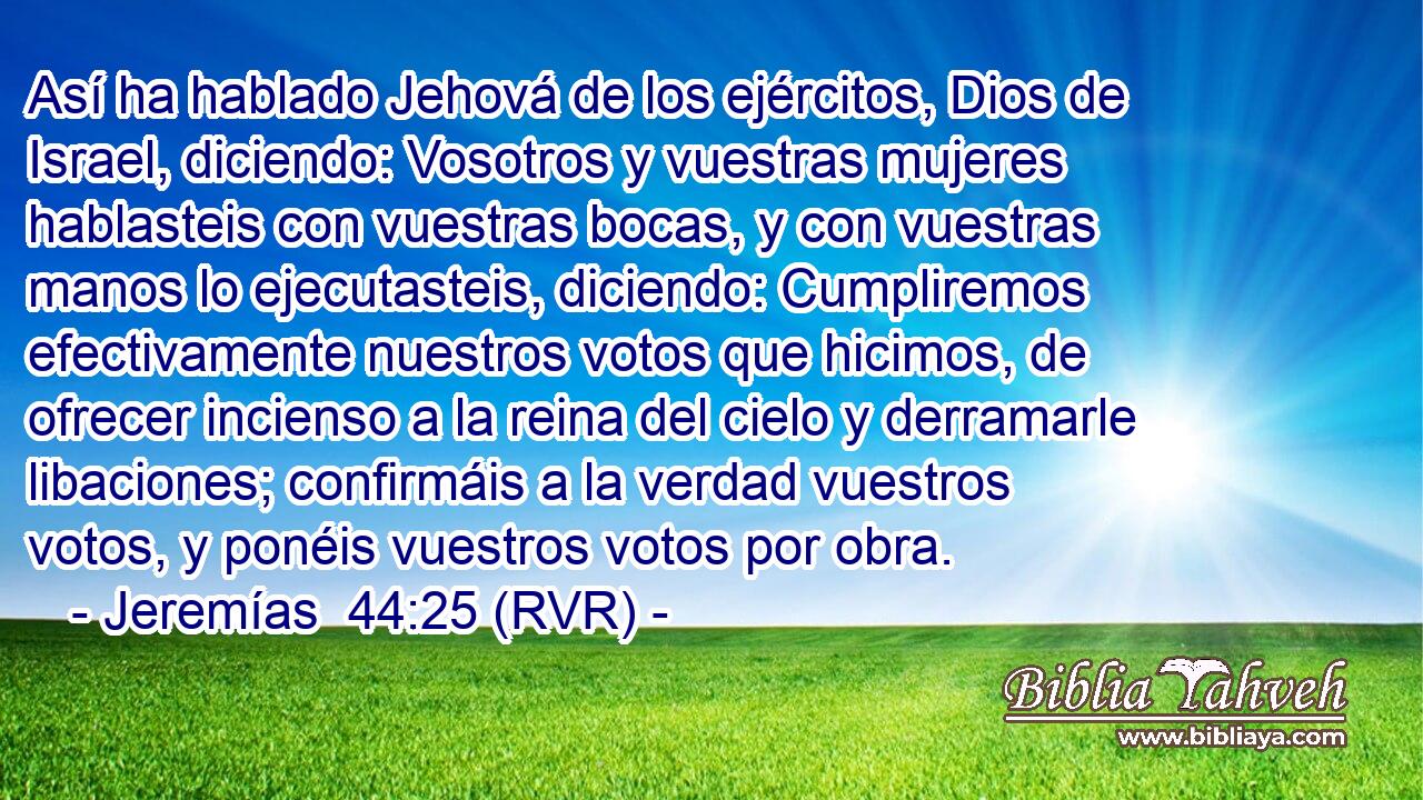 Así ha hablado Jehová de los ejércitos, Dios de Israel, diciendo: Vosotros y vuestras mujeres hablasteis con vuestras bocas, y con vuestras manos lo ejecutasteis, diciendo: Cumpliremos efectivamente nuestros votos que hicimos, de ofrecer incienso a la reina del cielo y derramarle libaciones; confirmáis a la verdad vuestros votos, y ponéis vuestros votos por obra.
