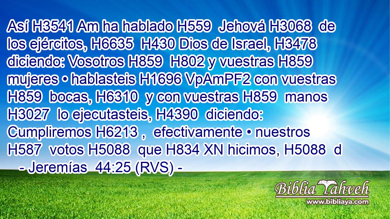 Así H3541 Am ha hablado H559  Jehová H3068  de los ejércitos, H6635  H430 Dios de Israel, H3478  diciendo: Vosotros H859  H802 y vuestras H859  mujeres • hablasteis H1696 VpAmPF2 con vuestras H859  bocas, H6310  y con vuestras H859  manos H3027  lo ejecutasteis, H4390  diciendo: Cumpliremos H6213 ,  efectivamente • nuestros H587  votos H5088  que H834 XN hicimos, H5088  d