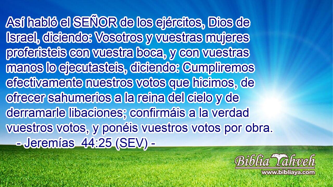 Así habló el SEÑOR de los ejércitos, Dios de Israel, diciendo: Vosotros y vuestras mujeres proferisteis con vuestra boca, y con vuestras manos lo ejecutasteis, diciendo: Cumpliremos efectivamente nuestros votos que hicimos, de ofrecer sahumerios a la reina del cielo y de derramarle libaciones; confirmáis a la verdad vuestros votos, y ponéis vuestros votos por obra.