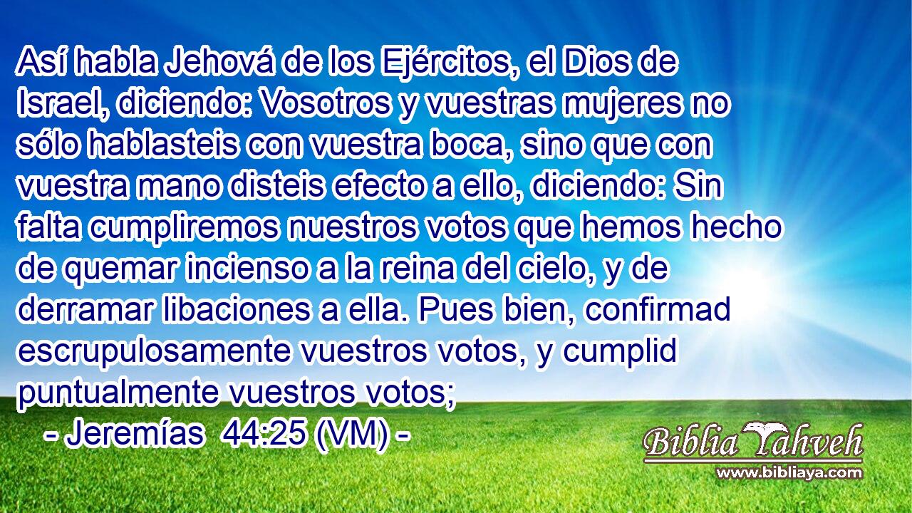  Así habla Jehová de los Ejércitos, el Dios de Israel, diciendo: Vosotros y vuestras mujeres no sólo hablasteis con vuestra boca, sino que con vuestra mano disteis efecto a ello, diciendo: Sin falta cumpliremos nuestros votos que hemos hecho de quemar incienso a la reina del cielo, y de derramar libaciones a ella. Pues bien, confirmad escrupulosamente vuestros votos, y cumplid puntualmente vuestros votos; 