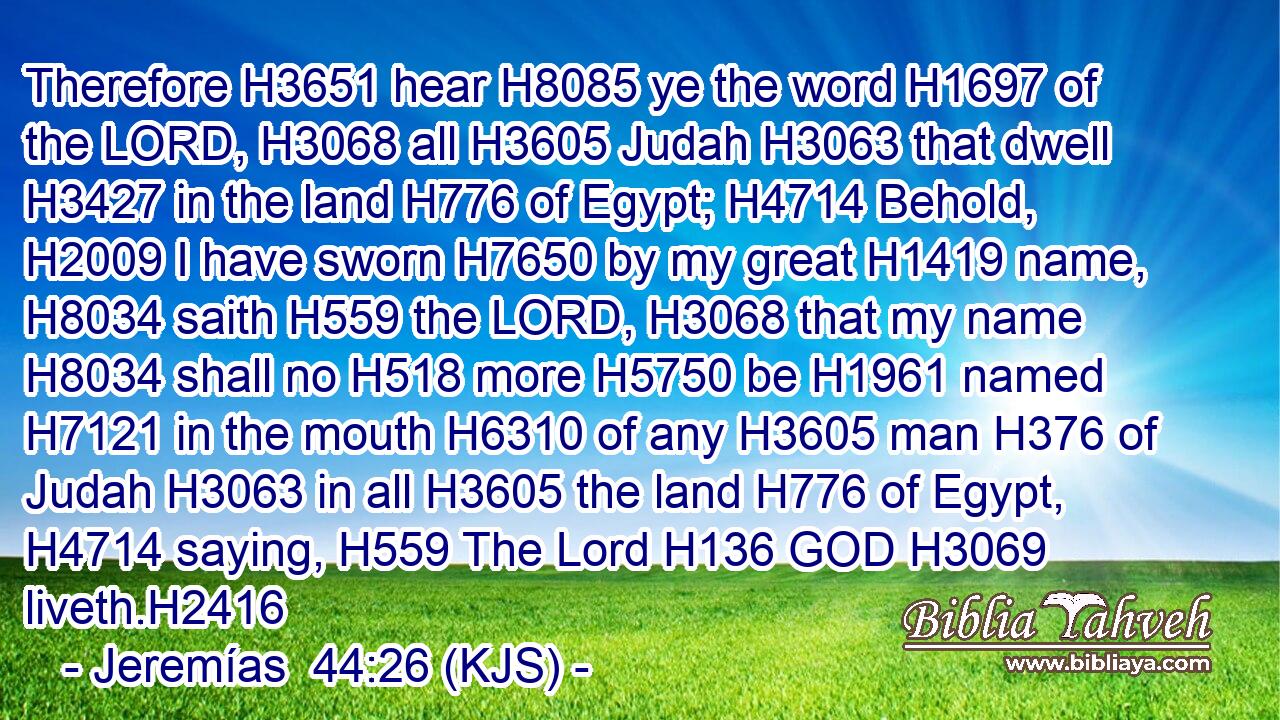 Therefore H3651 hear H8085 ye the word H1697 of the LORD, H3068 all H3605 Judah H3063 that dwell H3427 in the land H776 of Egypt; H4714 Behold, H2009 I have sworn H7650 by my great H1419 name, H8034 saith H559 the LORD, H3068 that my name H8034 shall no H518 more H5750 be H1961 named H7121 in the mouth H6310 of any H3605 man H376 of Judah H3063 in all H3605 the land H776 of Egypt, H4714 saying, H559 The Lord H136 GOD H3069 liveth.H2416