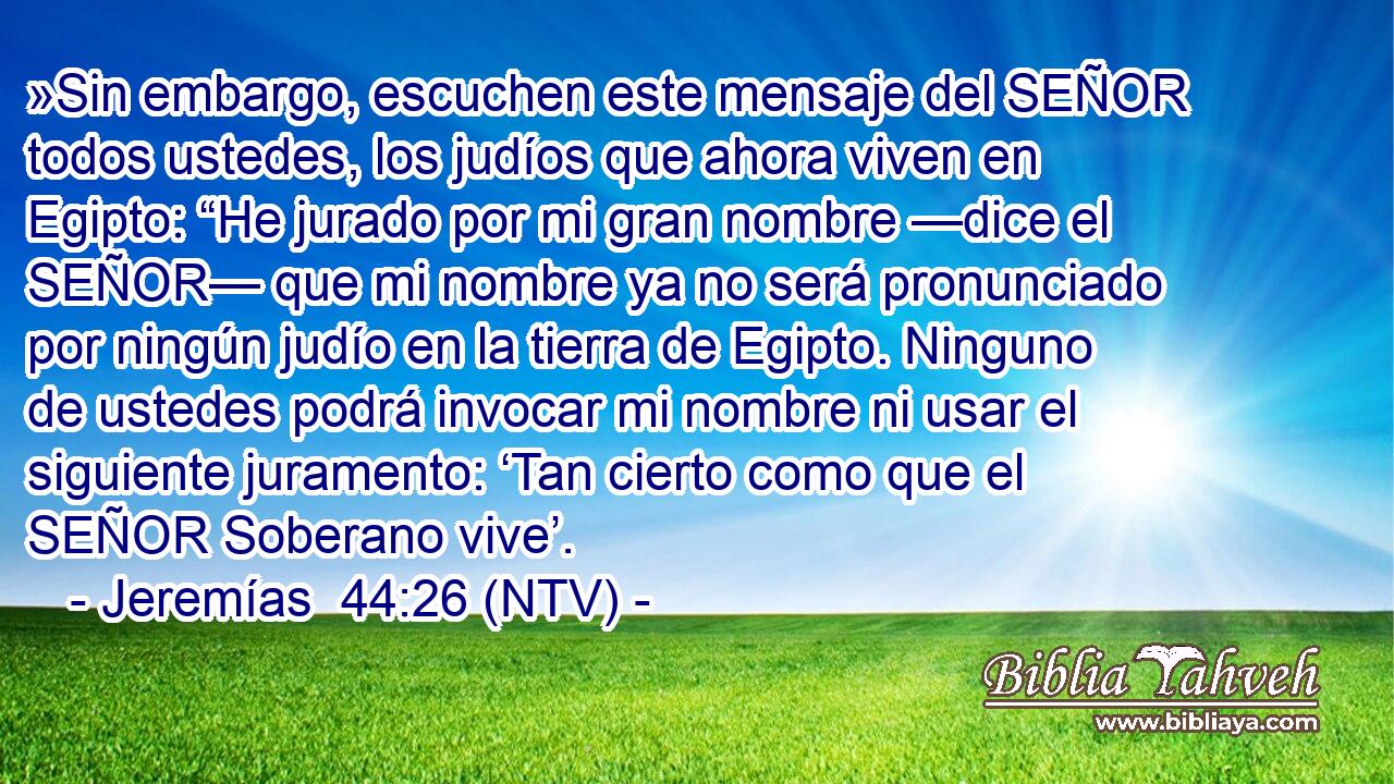 »Sin embargo, escuchen este mensaje del SEÑOR todos ustedes, los judíos que ahora viven en Egipto: “He jurado por mi gran nombre —dice el SEÑOR— que mi nombre ya no será pronunciado por ningún judío en la tierra de Egipto. Ninguno de ustedes podrá invocar mi nombre ni usar el siguiente juramento: ‘Tan cierto como que el SEÑOR Soberano vive’.