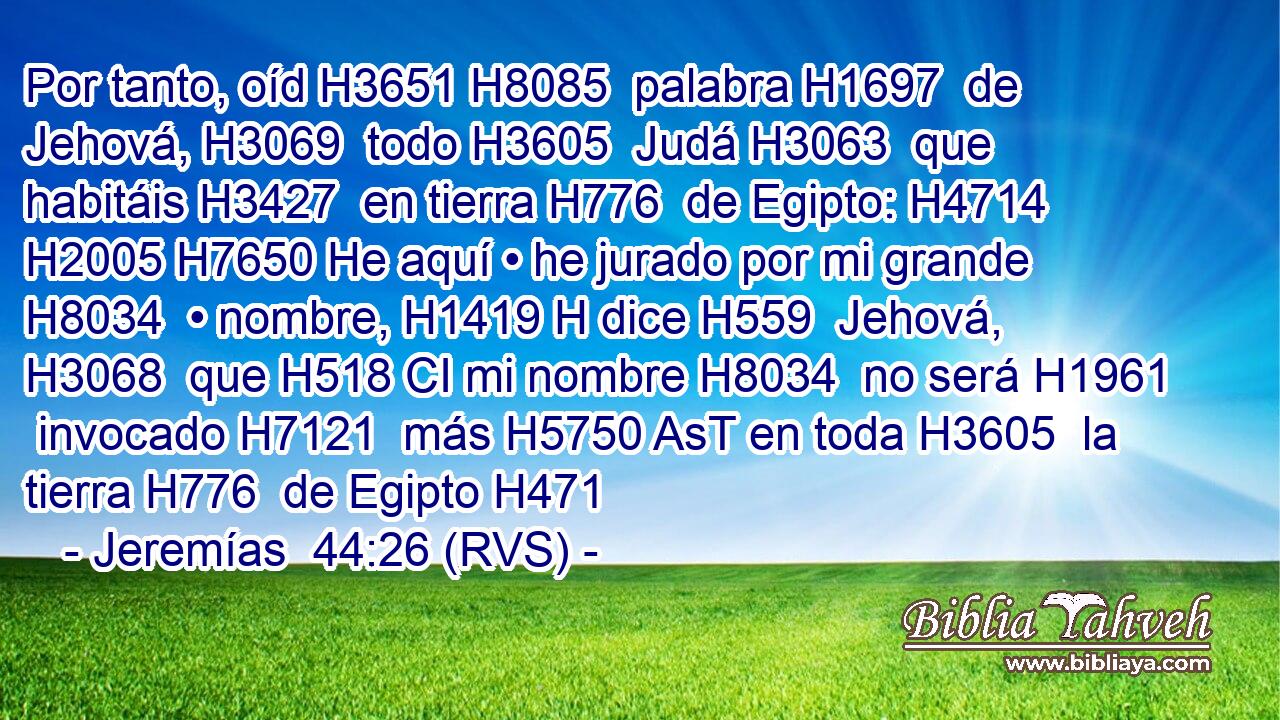 Por tanto, oíd H3651 H8085  palabra H1697  de Jehová, H3069  todo H3605  Judá H3063  que habitáis H3427  en tierra H776  de Egipto: H4714  H2005 H7650 He aquí • he jurado por mi grande H8034  • nombre, H1419 H dice H559  Jehová, H3068  que H518 CI mi nombre H8034  no será H1961  invocado H7121  más H5750 AsT en toda H3605  la tierra H776  de Egipto H471