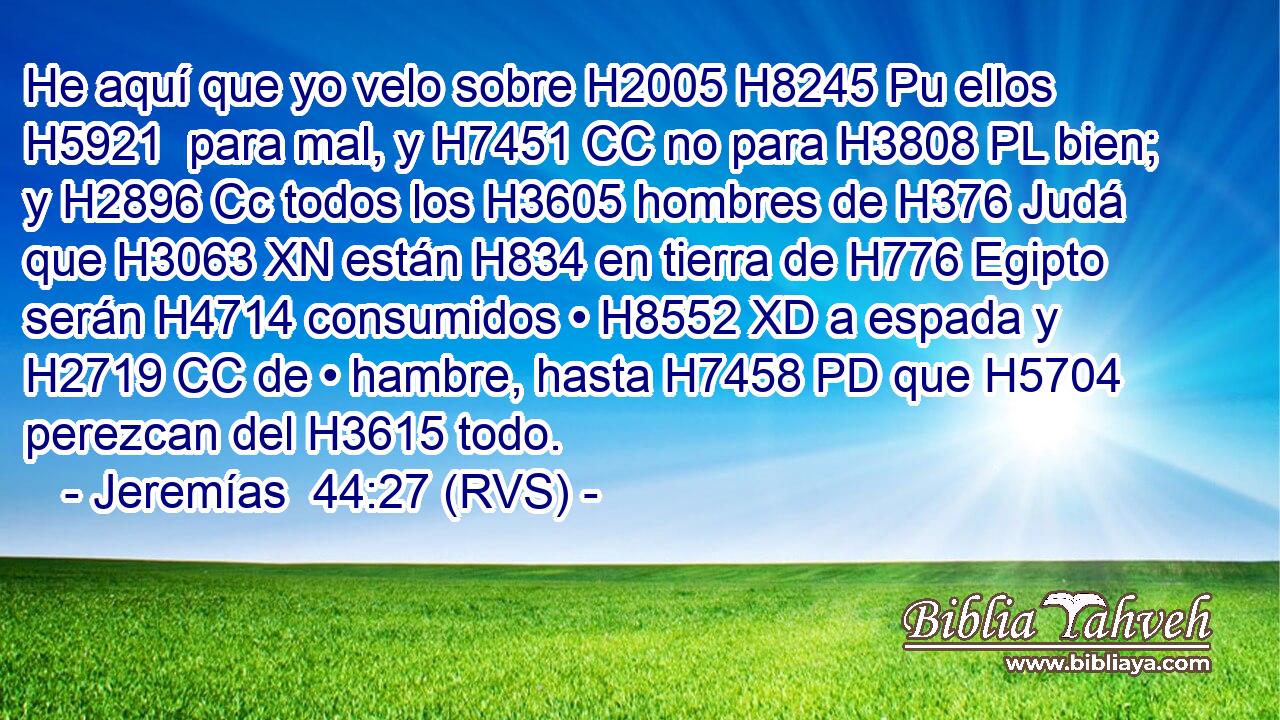 He aquí que yo velo sobre H2005 H8245 Pu ellos H5921  para mal, y H7451 CC no para H3808 PL bien; y H2896 Cc todos los H3605 hombres de H376 Judá que H3063 XN están H834 en tierra de H776 Egipto serán H4714 consumidos • H8552 XD a espada y H2719 CC de • hambre, hasta H7458 PD que H5704 perezcan del H3615 todo. 