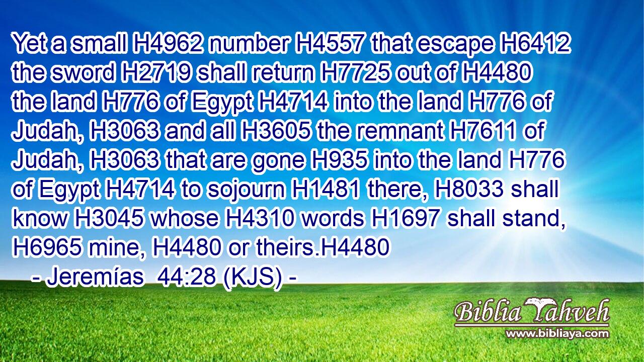 Yet a small H4962 number H4557 that escape H6412 the sword H2719 shall return H7725 out of H4480 the land H776 of Egypt H4714 into the land H776 of Judah, H3063 and all H3605 the remnant H7611 of Judah, H3063 that are gone H935 into the land H776 of Egypt H4714 to sojourn H1481 there, H8033 shall know H3045 whose H4310 words H1697 shall stand, H6965 mine, H4480 or theirs.H4480