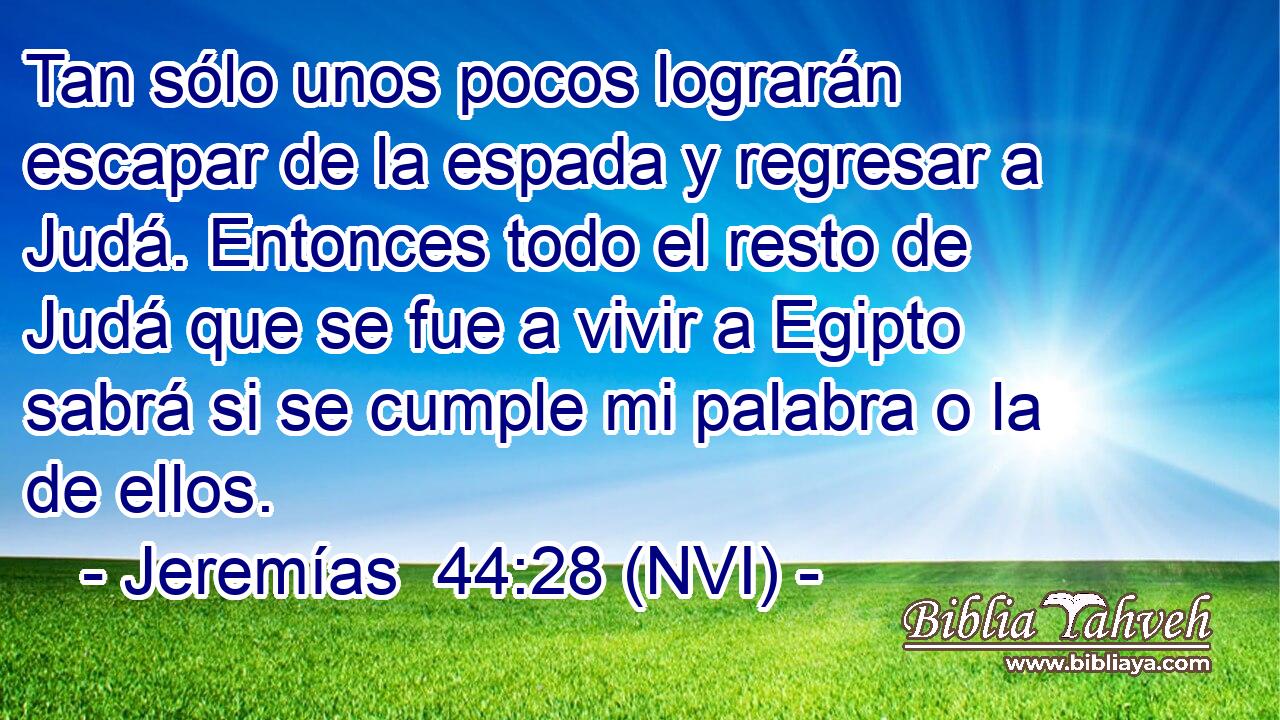  Tan sólo unos pocos lograrán escapar de la espada y regresar a Judá. Entonces todo el resto de Judá que se fue a vivir a Egipto sabrá si se cumple mi palabra o la de ellos. 