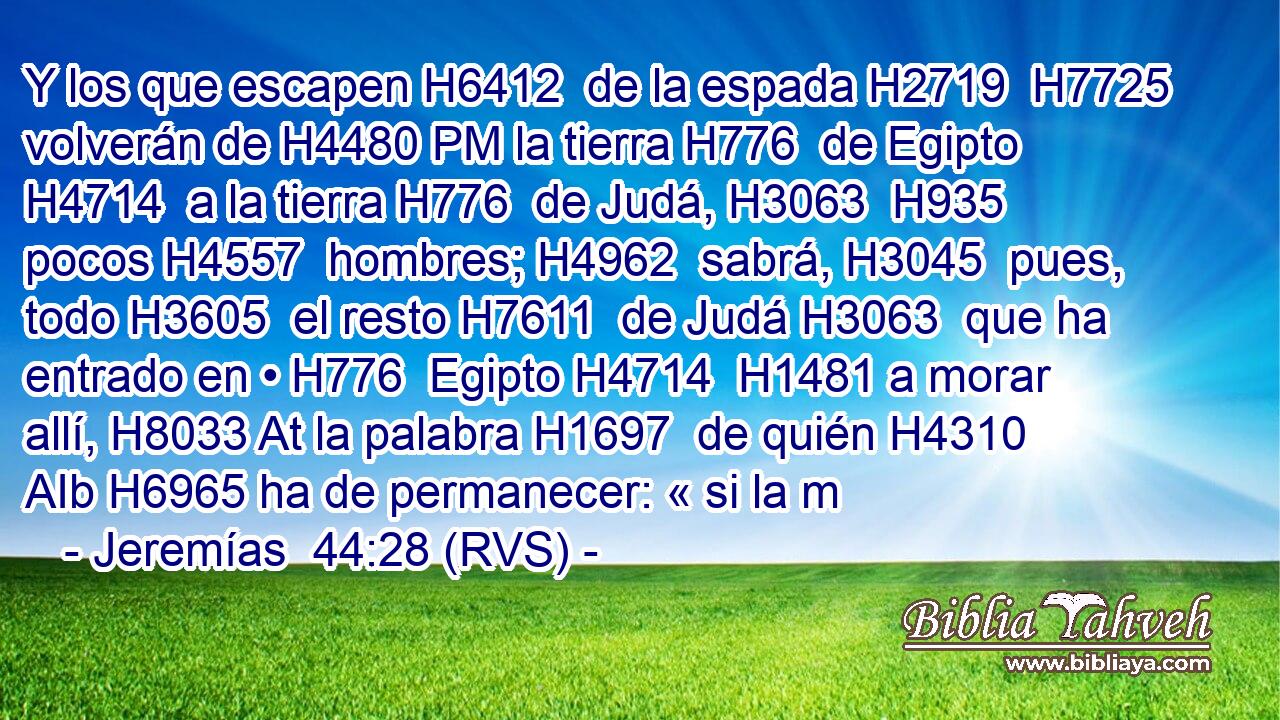 Y los que escapen H6412  de la espada H2719  H7725 volverán de H4480 PM la tierra H776  de Egipto H4714  a la tierra H776  de Judá, H3063  H935 pocos H4557  hombres; H4962  sabrá, H3045  pues, todo H3605  el resto H7611  de Judá H3063  que ha entrado en • H776  Egipto H4714  H1481 a morar allí, H8033 At la palabra H1697  de quién H4310 AIb H6965 ha de permanecer: « si la m