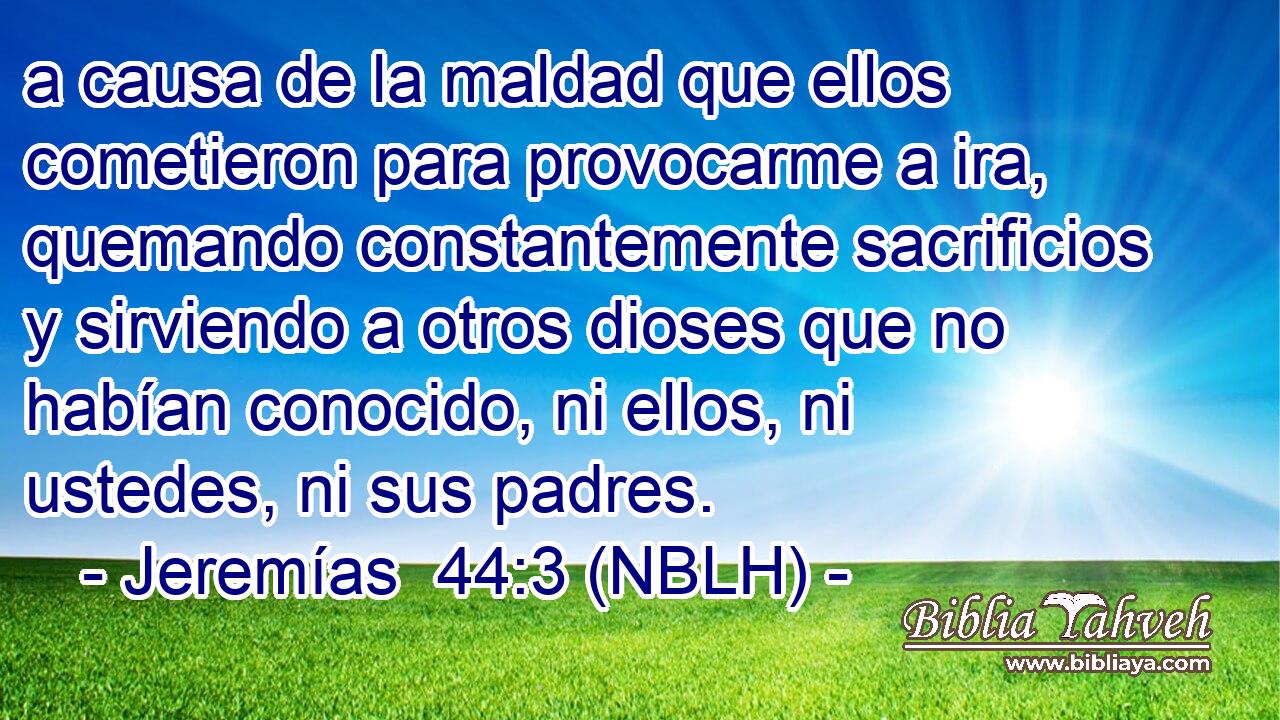  a causa de la maldad que ellos cometieron para provocarme a ira, quemando constantemente sacrificios y sirviendo a otros dioses que no habían conocido, ni ellos, ni ustedes, ni sus padres. 