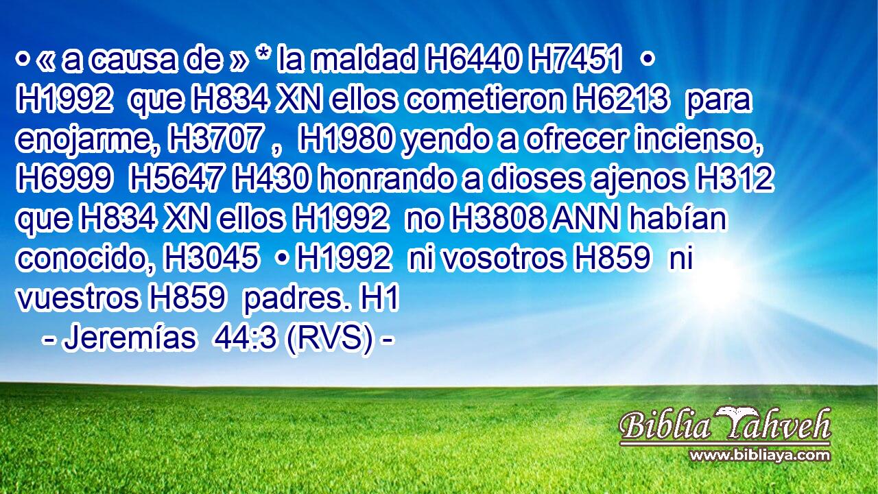 • « a causa de » * la maldad H6440 H7451  • H1992  que H834 XN ellos cometieron H6213  para enojarme, H3707 ,  H1980 yendo a ofrecer incienso, H6999  H5647 H430 honrando a dioses ajenos H312  que H834 XN ellos H1992  no H3808 ANN habían conocido, H3045  • H1992  ni vosotros H859  ni vuestros H859  padres. H1  