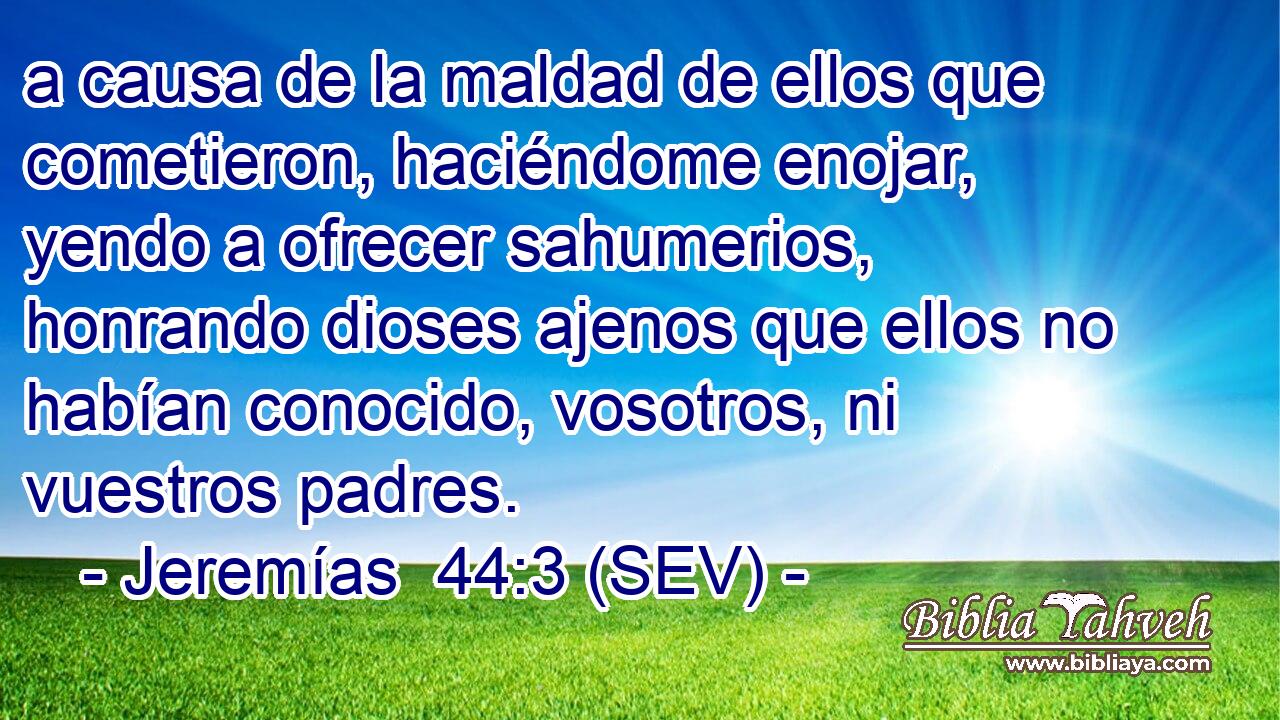 a causa de la maldad de ellos que cometieron, haciéndome enojar, yendo a ofrecer sahumerios, honrando dioses ajenos que ellos no habían conocido, vosotros, ni vuestros padres.