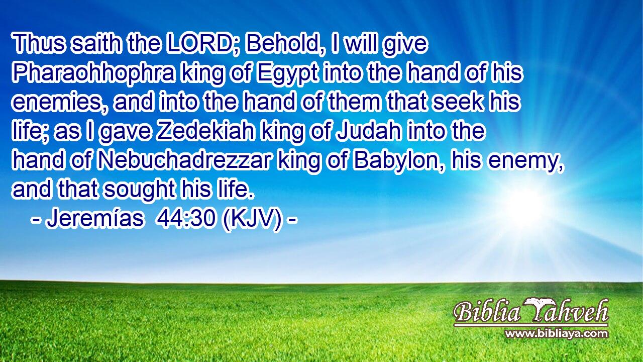 Thus saith the LORD; Behold, I will give Pharaohhophra king of Egypt into the hand of his enemies, and into the hand of them that seek his life; as I gave Zedekiah king of Judah into the hand of Nebuchadrezzar king of Babylon, his enemy, and that sought his life.