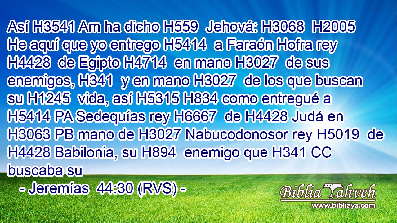 Así H3541 Am ha dicho H559  Jehová: H3068  H2005 He aquí que yo entrego H5414  a Faraón Hofra rey H4428  de Egipto H4714  en mano H3027  de sus enemigos, H341  y en mano H3027  de los que buscan su H1245  vida, así H5315 H834 como entregué a H5414 PA Sedequías rey H6667  de H4428 Judá en H3063 PB mano de H3027 Nabucodonosor rey H5019  de H4428 Babilonia, su H894  enemigo que H341 CC buscaba su