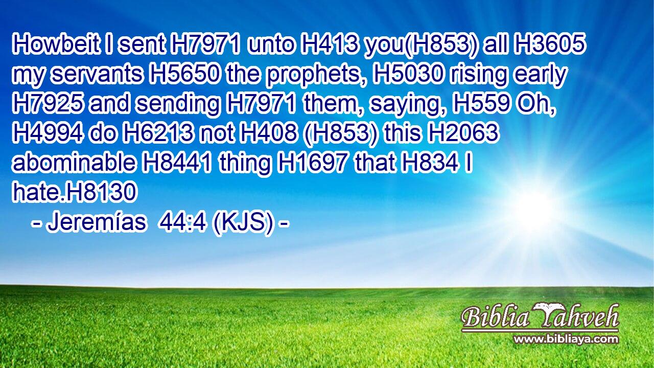 Howbeit I sent H7971 unto H413 you(H853) all H3605 my servants H5650 the prophets, H5030 rising early H7925 and sending H7971 them, saying, H559 Oh, H4994 do H6213 not H408 (H853) this H2063 abominable H8441 thing H1697 that H834 I hate.H8130