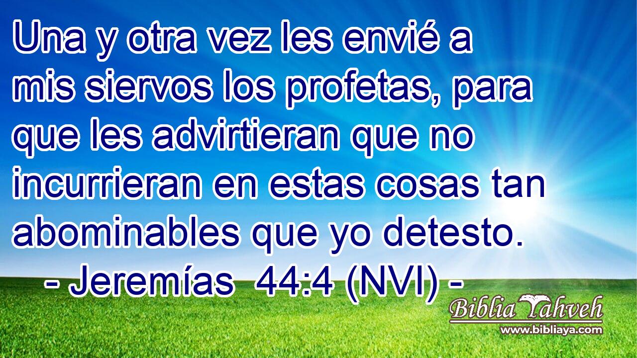  Una y otra vez les envié a mis siervos los profetas, para que les advirtieran que no incurrieran en estas cosas tan abominables que yo detesto. 