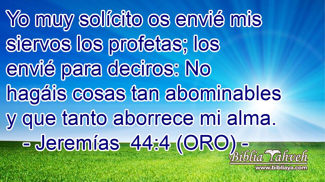  Yo muy solícito os envié mis siervos los profetas; los envié para deciros: No hagáis cosas tan abominables y que tanto aborrece mi alma. 