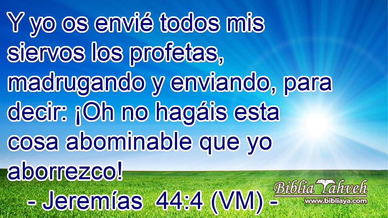  Y yo os envié todos mis siervos los profetas, madrugando y enviando, para decir: ¡Oh no hagáis esta cosa abominable que yo aborrezco! 
