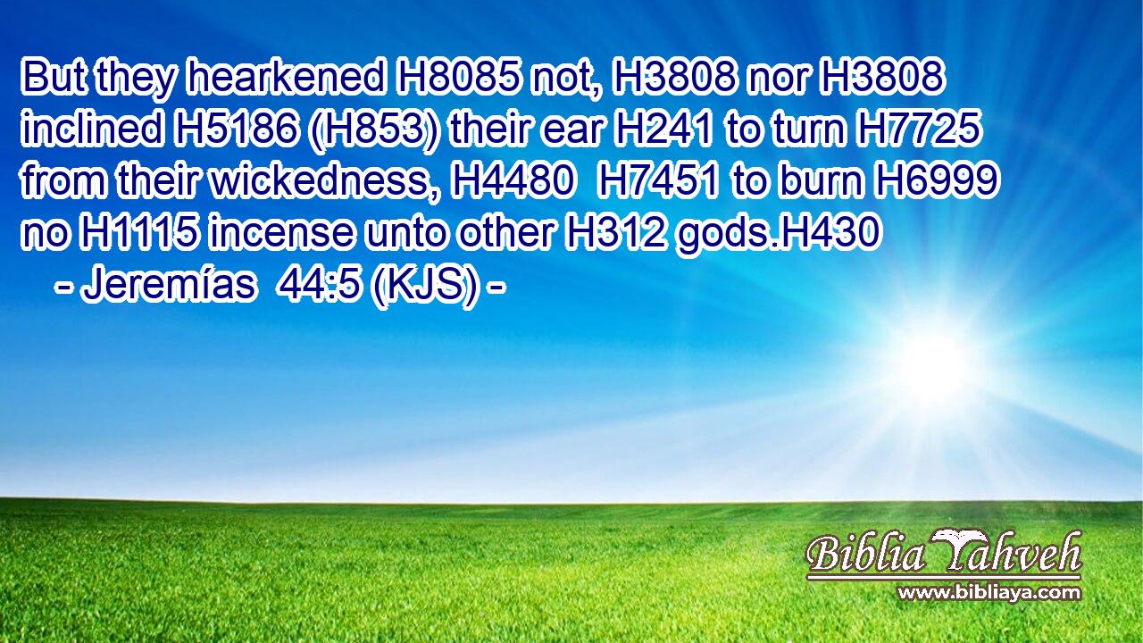 But they hearkened H8085 not, H3808 nor H3808 inclined H5186 (H853) their ear H241 to turn H7725 from their wickedness, H4480  H7451 to burn H6999 no H1115 incense unto other H312 gods.H430