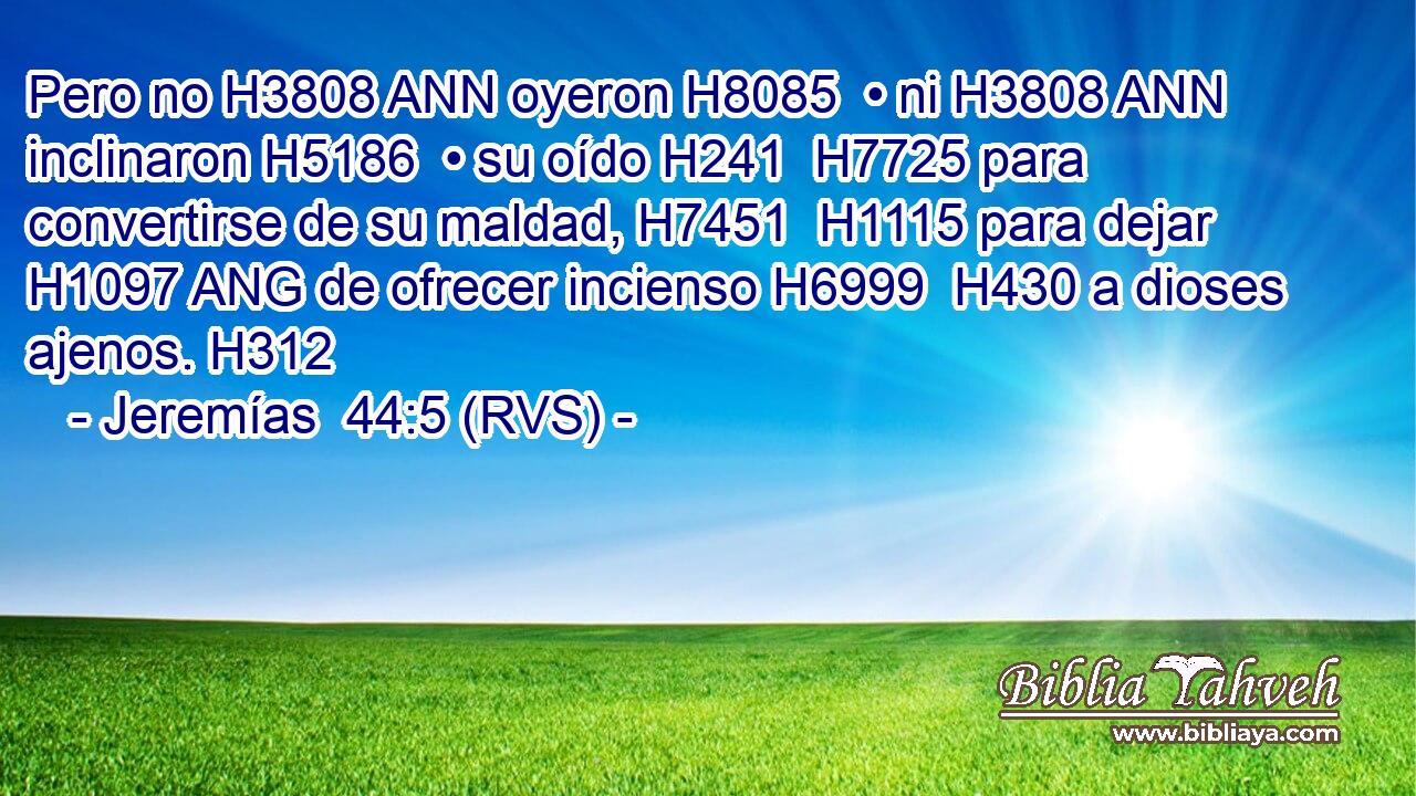 Pero no H3808 ANN oyeron H8085  • ni H3808 ANN inclinaron H5186  • su oído H241  H7725 para convertirse de su maldad, H7451  H1115 para dejar H1097 ANG de ofrecer incienso H6999  H430 a dioses ajenos. H312  