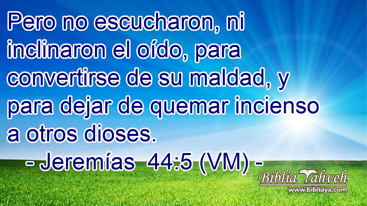  Pero no escucharon, ni inclinaron el oído, para convertirse de su maldad, y para dejar de quemar incienso a otros dioses. 