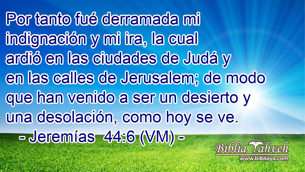  Por tanto fué derramada mi indignación y mi ira, la cual ardió en las ciudades de Judá y en las calles de Jerusalem; de modo que han venido a ser un desierto y una desolación, como hoy se ve. 