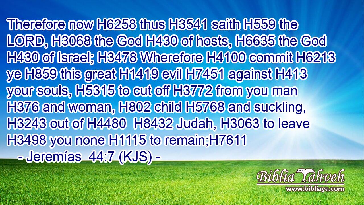 Therefore now H6258 thus H3541 saith H559 the LORD, H3068 the God H430 of hosts, H6635 the God H430 of Israel; H3478 Wherefore H4100 commit H6213 ye H859 this great H1419 evil H7451 against H413 your souls, H5315 to cut off H3772 from you man H376 and woman, H802 child H5768 and suckling, H3243 out of H4480  H8432 Judah, H3063 to leave H3498 you none H1115 to remain;H7611