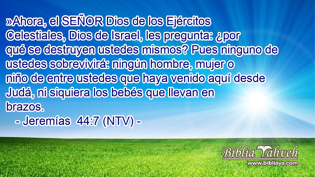 »Ahora, el SEÑOR Dios de los Ejércitos Celestiales, Dios de Israel, les pregunta: ¿por qué se destruyen ustedes mismos? Pues ninguno de ustedes sobrevivirá: ningún hombre, mujer o niño de entre ustedes que haya venido aquí desde Judá, ni siquiera los bebés que llevan en brazos.