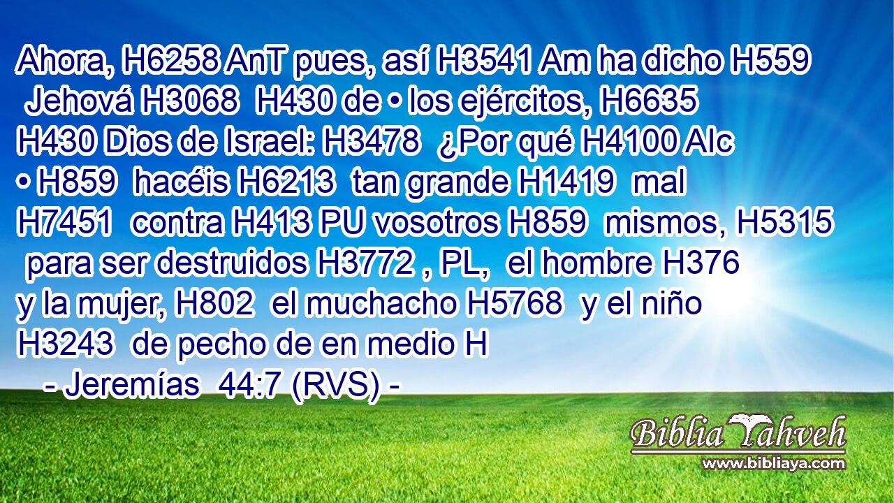 Ahora, H6258 AnT pues, así H3541 Am ha dicho H559  Jehová H3068  H430 de • los ejércitos, H6635  H430 Dios de Israel: H3478  ¿Por qué H4100 AIc • H859  hacéis H6213  tan grande H1419  mal H7451  contra H413 PU vosotros H859  mismos, H5315  para ser destruidos H3772 , PL,  el hombre H376  y la mujer, H802  el muchacho H5768  y el niño H3243  de pecho de en medio H