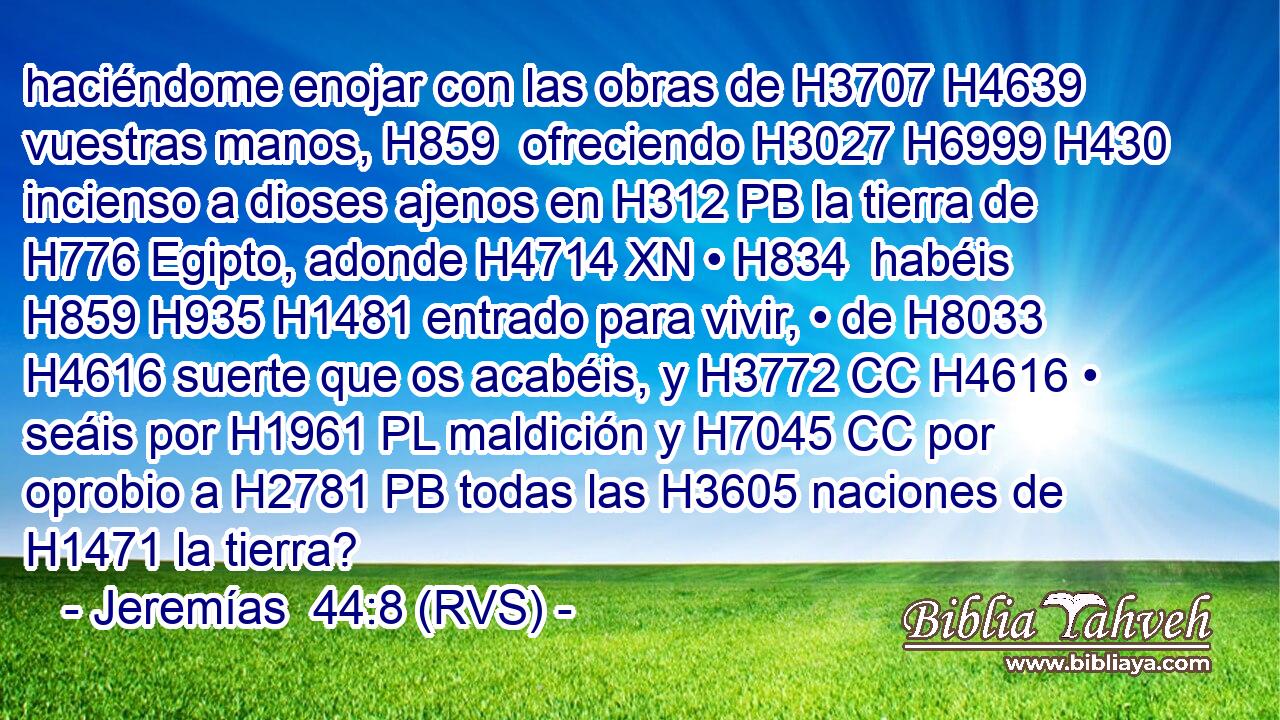 haciéndome enojar con las obras de H3707 H4639 vuestras manos, H859  ofreciendo H3027 H6999 H430 incienso a dioses ajenos en H312 PB la tierra de H776 Egipto, adonde H4714 XN • H834  habéis H859 H935 H1481 entrado para vivir, • de H8033 H4616 suerte que os acabéis, y H3772 CC H4616 • seáis por H1961 PL maldición y H7045 CC por oprobio a H2781 PB todas las H3605 naciones de H1471 la tierra? 